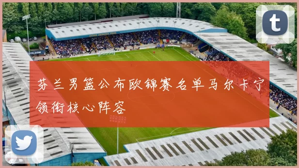 芬兰男篮公布欧锦赛名单马尔卡宁领衔核心阵容