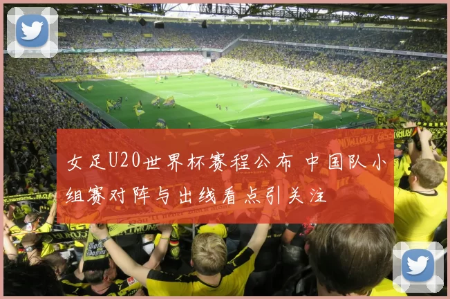 女足U20世界杯赛程公布 中国队小组赛对阵与出线看点引关注