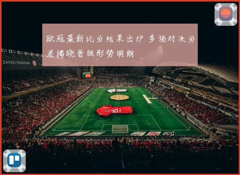 欧冠最新比分结果出炉 多场对决分差揭晓晋级形势明朗