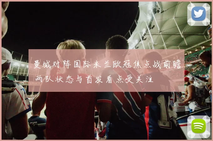 曼城对阵国际米兰欧冠焦点战前瞻 两队状态与首发看点受关注