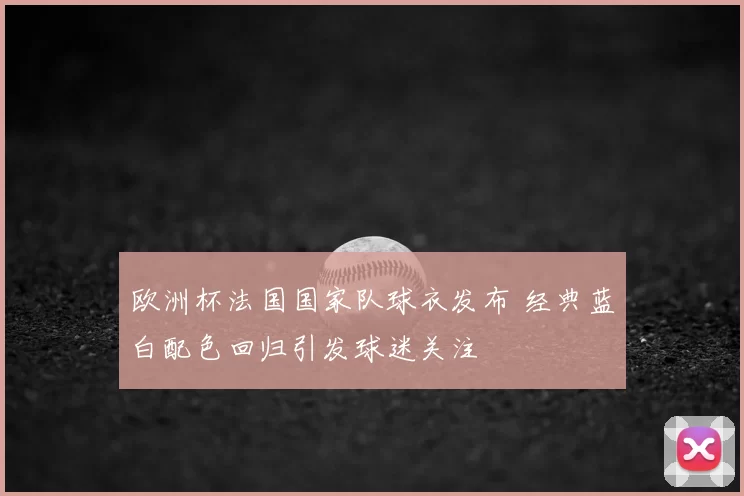 欧洲杯法国国家队球衣发布 经典蓝白配色回归引发球迷关注