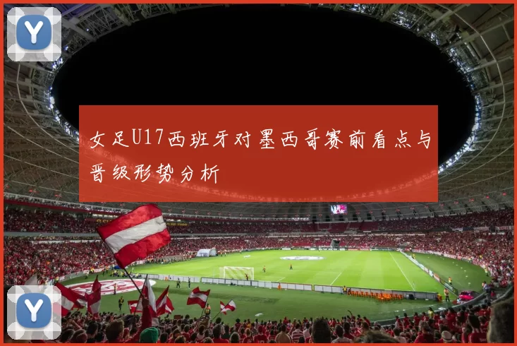 女足U17西班牙对墨西哥赛前看点与晋级形势分析