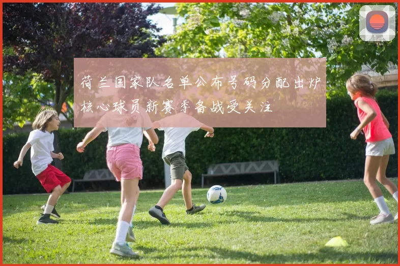 荷兰国家队名单公布号码分配出炉核心球员新赛季备战受关注