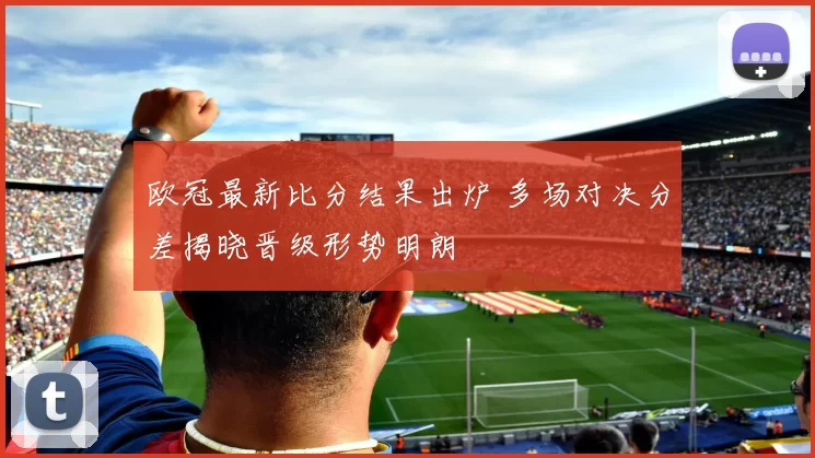 欧冠最新比分结果出炉 多场对决分差揭晓晋级形势明朗