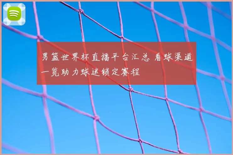 男篮世界杯直播平台汇总 看球渠道一览助力球迷锁定赛程