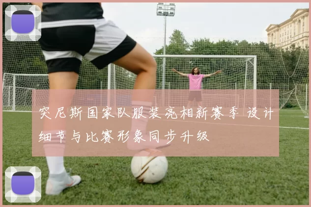 突尼斯国家队服装亮相新赛季 设计细节与比赛形象同步升级