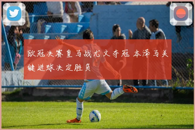 欧冠决赛皇马战尤文夺冠 本泽马关键进球决定胜负