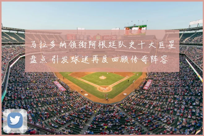马拉多纳领衔阿根廷队史十大巨星盘点 引发球迷再度回顾传奇阵容