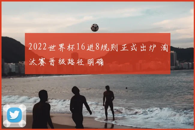 2022世界杯16进8规则正式出炉 淘汰赛晋级路径明确
