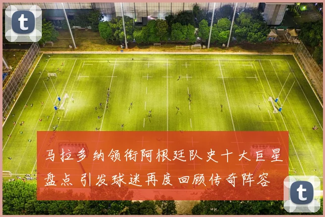 马拉多纳领衔阿根廷队史十大巨星盘点 引发球迷再度回顾传奇阵容