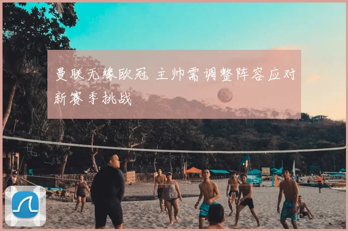 曼联无缘欧冠 主帅需调整阵容应对新赛季挑战