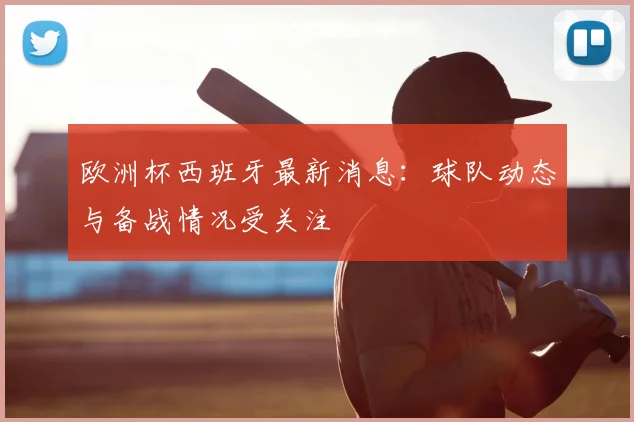 欧洲杯西班牙最新消息：球队动态与备战情况受关注