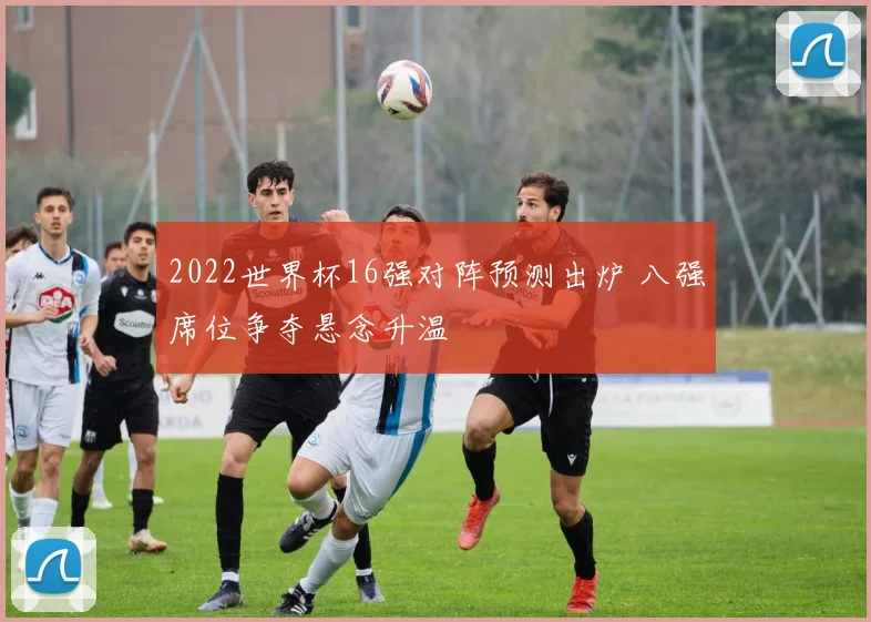 2022世界杯16强对阵预测出炉 八强席位争夺悬念升温