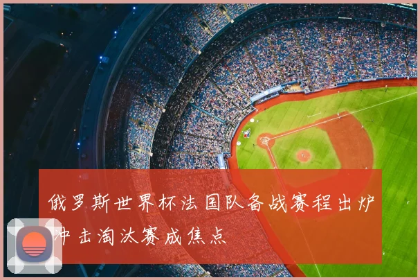 俄罗斯世界杯法国队备战赛程出炉 冲击淘汰赛成焦点