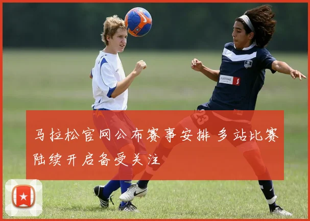 马拉松官网公布赛事安排 多站比赛陆续开启备受关注